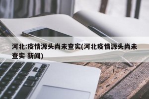 河北:疫情源头尚未查实(河北疫情源头尚未查实 新闻)