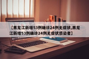 【黑龙江新增53例确诊24例无症状,黑龙江新增53例确诊24例无症状感染者】