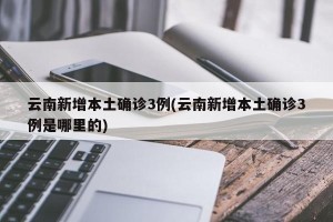 云南新增本土确诊3例(云南新增本土确诊3例是哪里的)