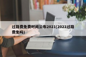 过路费免费时间公布2021(2021过路费免吗)