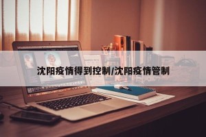 沈阳疫情得到控制/沈阳疫情管制