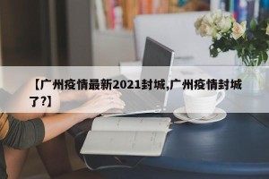 【广州疫情最新2021封城,广州疫情封城了?】