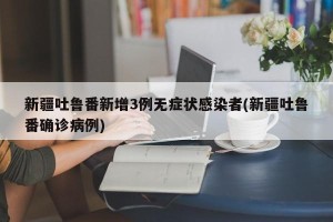 新疆吐鲁番新增3例无症状感染者(新疆吐鲁番确诊病例)
