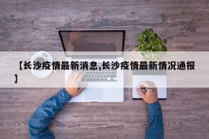 【长沙疫情最新消息,长沙疫情最新情况通报】