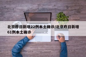 北京昨日新增22例本土确诊/北京昨日新增61例本土确诊