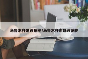 乌鲁木齐确诊病例/乌鲁木齐市确诊病例