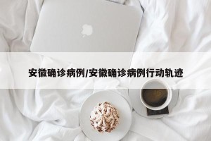 安徽确诊病例/安徽确诊病例行动轨迹