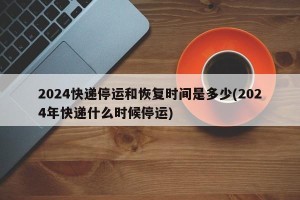 2024快递停运和恢复时间是多少(2024年快递什么时候停运)