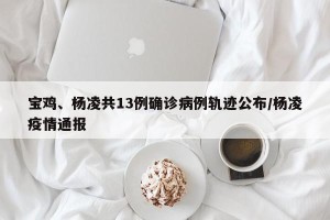 宝鸡、杨凌共13例确诊病例轨迹公布/杨凌疫情通报