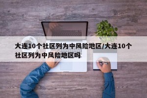 大连10个社区列为中风险地区/大连10个社区列为中风险地区吗