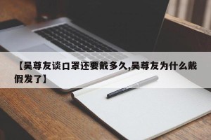 【吴尊友谈口罩还要戴多久,吴尊友为什么戴假发了】