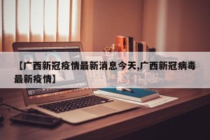 【广西新冠疫情最新消息今天,广西新冠病毒最新疫情】