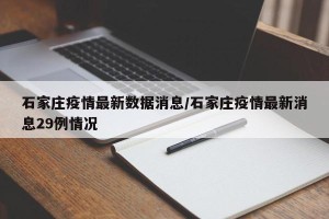 石家庄疫情最新数据消息/石家庄疫情最新消息29例情况