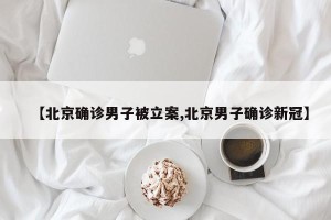 【北京确诊男子被立案,北京男子确诊新冠】