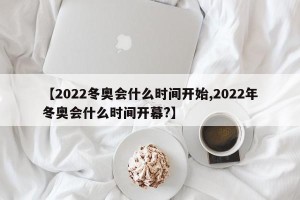 【2022冬奥会什么时间开始,2022年冬奥会什么时间开幕?】