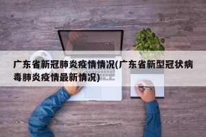 广东省新冠肺炎疫情情况(广东省新型冠状病毒肺炎疫情最新情况)