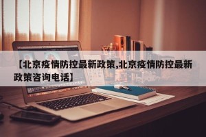 【北京疫情防控最新政策,北京疫情防控最新政策咨询电话】