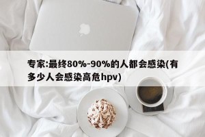 专家:最终80%-90%的人都会感染(有多少人会感染高危hpv)