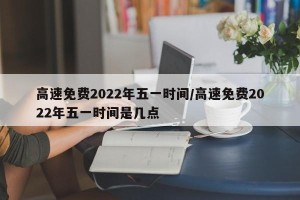 高速免费2022年五一时间/高速免费2022年五一时间是几点