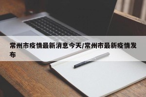 常州市疫情最新消息今天/常州市最新疫情发布
