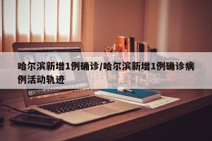 哈尔滨新增1例确诊/哈尔滨新增1例确诊病例活动轨迹