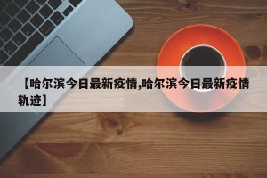 【哈尔滨今日最新疫情,哈尔滨今日最新疫情轨迹】