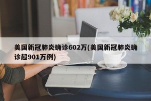 美国新冠肺炎确诊602万(美国新冠肺炎确诊超901万例)