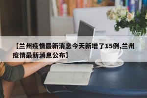 【兰州疫情最新消息今天新增了15例,兰州疫情最新消息公布】