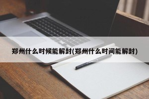 郑州什么时候能解封(郑州什么时间能解封)