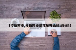 【疫情西安,疫情西安是那年开始封城的吗】