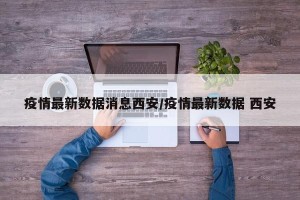 疫情最新数据消息西安/疫情最新数据 西安