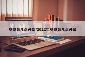 冬奥会几点开始/2022年冬奥会几点开幕