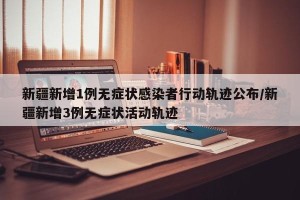 新疆新增1例无症状感染者行动轨迹公布/新疆新增3例无症状活动轨迹