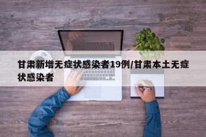甘肃新增无症状感染者19例/甘肃本土无症状感染者