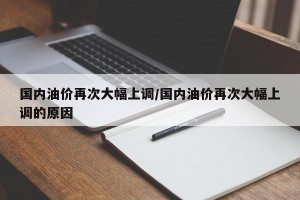 国内油价再次大幅上调/国内油价再次大幅上调的原因