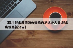 【四川邻水疫情源头疑指向沪返乡人员,邻水疫情最新公告】