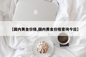 【国内黄金价格,国内黄金价格查询今日】