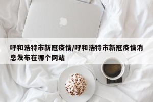呼和浩特市新冠疫情/呼和浩特市新冠疫情消息发布在哪个网站