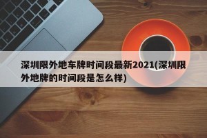 深圳限外地车牌时间段最新2021(深圳限外地牌的时间段是怎么样)