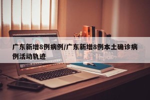 广东新增8例病例/广东新增8例本土确诊病例活动轨迹