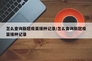怎么查询新冠疫苗接种记录/怎么杳询新冠疫苗接种记录