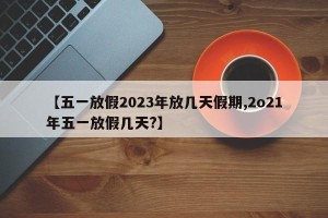 【五一放假2023年放几天假期,2o21年五一放假几天?】