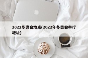 2022冬奥会地点(2022年冬奥会举行地址)