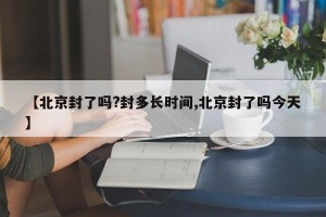 【北京封了吗?封多长时间,北京封了吗今天】