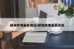 威海疫情最新情况/威海疫情最新动态