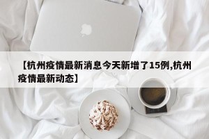 【杭州疫情最新消息今天新增了15例,杭州疫情最新动态】