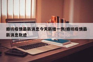 廊坊疫情最新消息今天新增一例/廊坊疫情最新消息轨迹