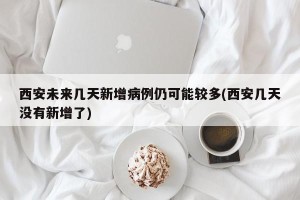 西安未来几天新增病例仍可能较多(西安几天没有新增了)