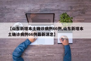 【山东新增本土确诊病例66例,山东新增本土确诊病例66例最新消息】