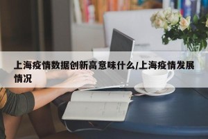 上海疫情数据创新高意味什么/上海疫情发展情况